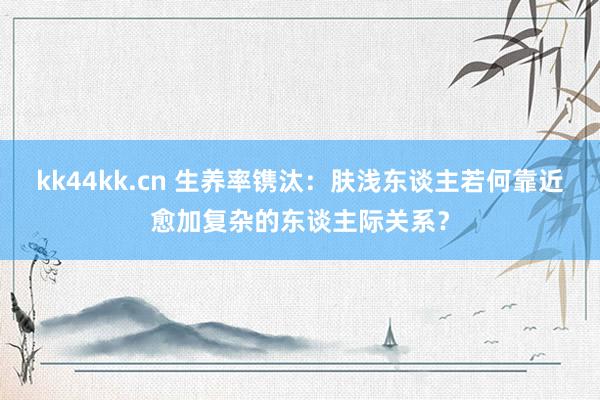 kk44kk.cn 生养率镌汰：肤浅东谈主若何靠近愈加复杂的东谈主际关系？