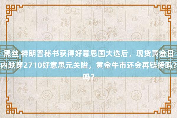 黑丝 特朗普秘书获得好意思国大选后，现货黄金日内跌穿2710好意思元关隘，黄金牛市还会再链接吗？