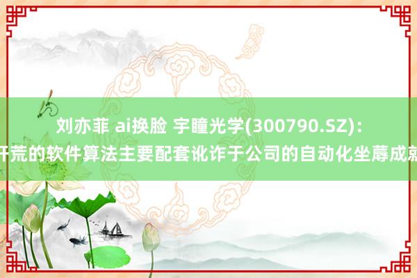 刘亦菲 ai换脸 宇瞳光学(300790.SZ)：开荒的软件算法主要配套讹诈于公司的自动化坐蓐成就