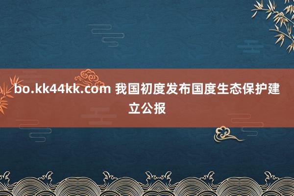 bo.kk44kk.com 我国初度发布国度生态保护建立公报