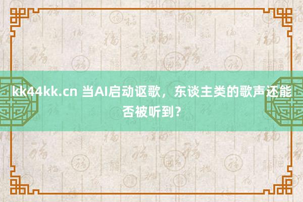 kk44kk.cn 当AI启动讴歌，东谈主类的歌声还能否被听到？