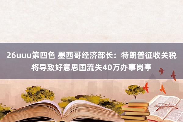 26uuu第四色 墨西哥经济部长：特朗普征收关税将导致好意思国流失40万办事岗亭