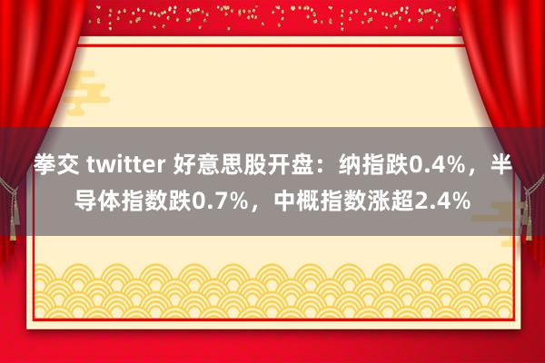 拳交 twitter 好意思股开盘：纳指跌0.4%，半导体指数跌0.7%，中概指数涨超2.4%