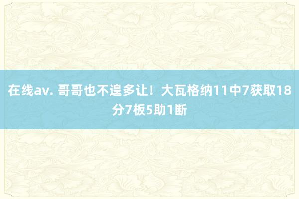 在线av. 哥哥也不遑多让！大瓦格纳11中7获取18分7板5助1断