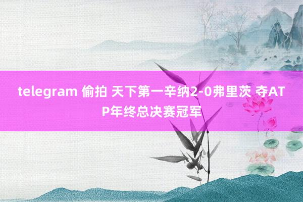 telegram 偷拍 天下第一辛纳2-0弗里茨 夺ATP年终总决赛冠军