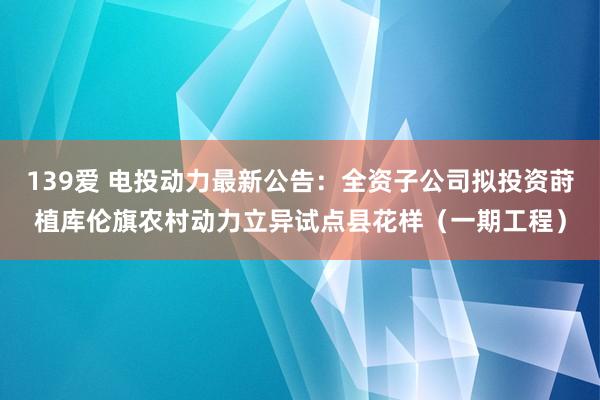 139爱 电投动力最新公告：全资子公司拟投资莳植库伦旗农村动力立异试点县花样（一期工程）