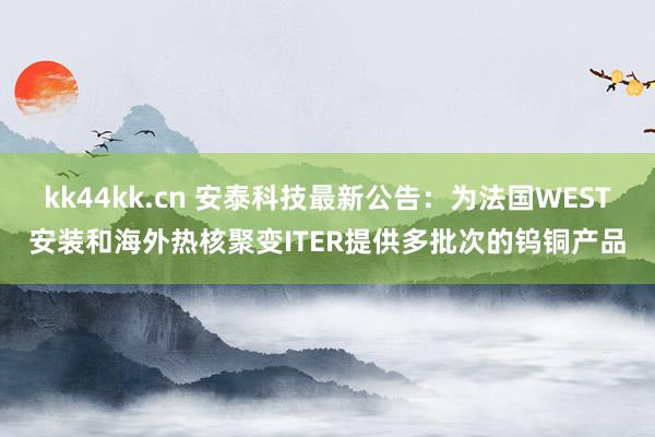 kk44kk.cn 安泰科技最新公告：为法国WEST安装和海外热核聚变ITER提供多批次的钨铜产品