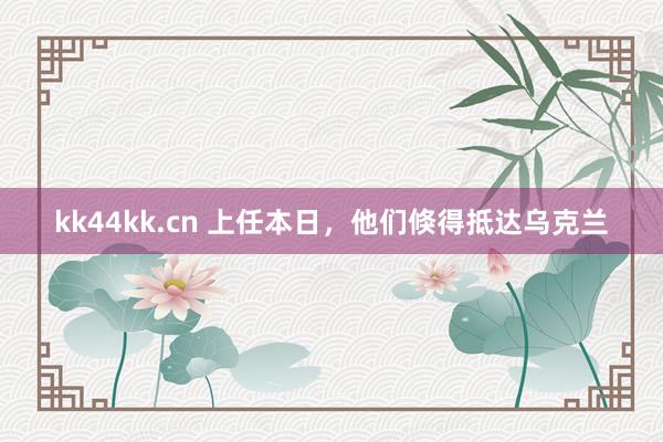 kk44kk.cn 上任本日，他们倏得抵达乌克兰