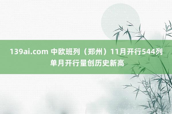 139ai.com 中欧班列（郑州）11月开行544列 单月开行量创历史新高