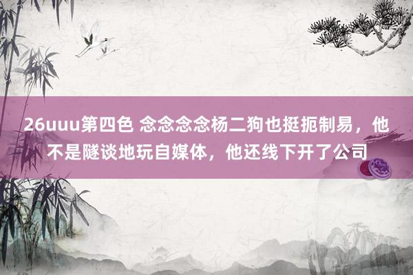 26uuu第四色 念念念念杨二狗也挺扼制易，他不是隧谈地玩自媒体，他还线下开了公司