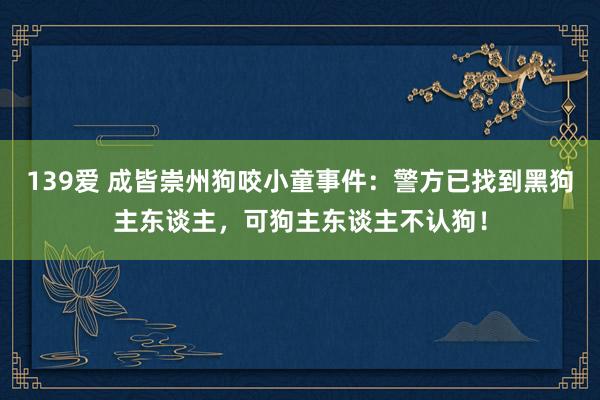 139爱 成皆崇州狗咬小童事件：警方已找到黑狗主东谈主，可狗主东谈主不认狗！