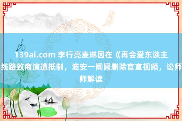 139ai.com 李行亮麦琳因在《再会爱东谈主》中线路致商演遭抵制，淮安一阛阓删除官宣视频，讼师解读