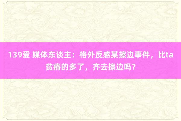 139爱 媒体东谈主：格外反感某擦边事件，比ta贫瘠的多了，齐去擦边吗？