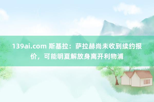 139ai.com 斯基拉：萨拉赫尚未收到续约报价，可能明夏解放身离开利物浦