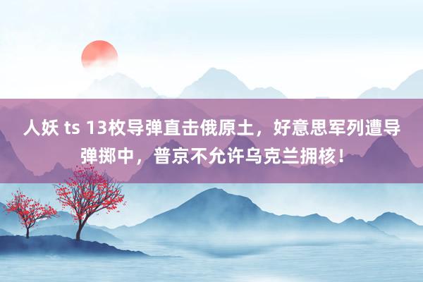 人妖 ts 13枚导弹直击俄原土，好意思军列遭导弹掷中，普京不允许乌克兰拥核！