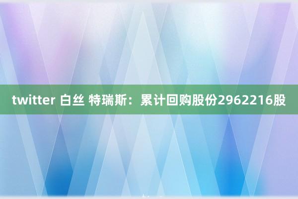 twitter 白丝 特瑞斯：累计回购股份2962216股