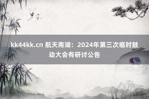 kk44kk.cn 航天南湖：2024年第三次临时鼓动大会有研讨公告