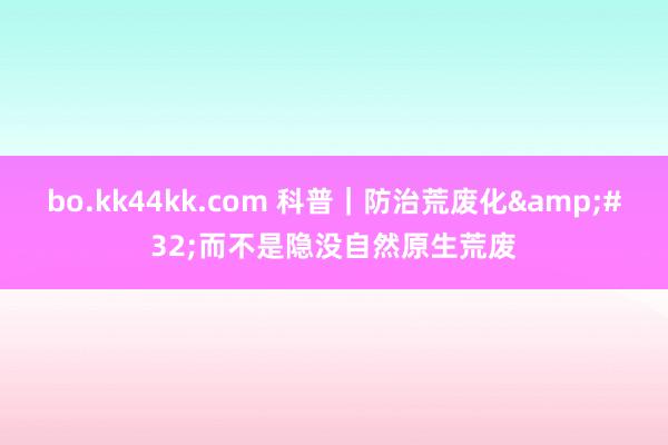 bo.kk44kk.com 科普｜防治荒废化&#32;而不是隐没自然原生荒废