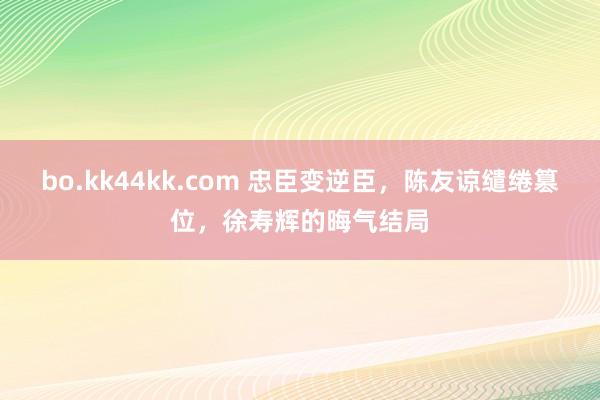 bo.kk44kk.com 忠臣变逆臣，陈友谅缱绻篡位，徐寿辉的晦气结局