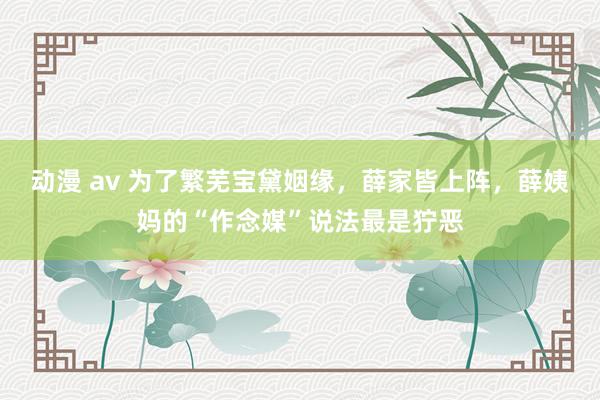 动漫 av 为了繁芜宝黛姻缘，薛家皆上阵，薛姨妈的“作念媒”说法最是狞恶