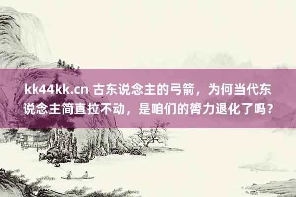 kk44kk.cn 古东说念主的弓箭，为何当代东说念主简直拉不动，是咱们的膂力退化了吗？