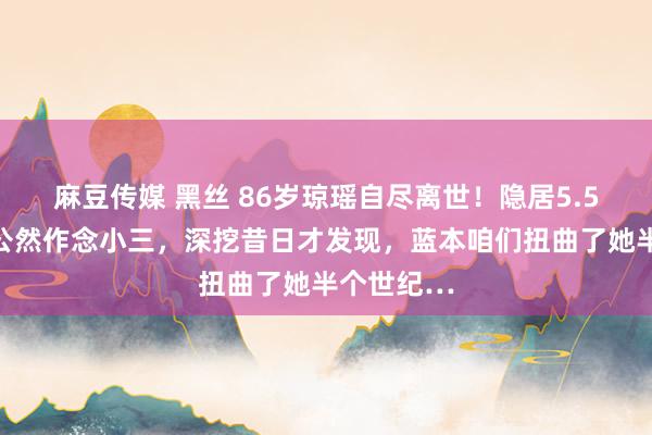 麻豆传媒 黑丝 86岁琼瑶自尽离世！隐居5.5亿豪宅，公然作念小三，深挖昔日才发现，蓝本咱们扭曲了她半个世纪…