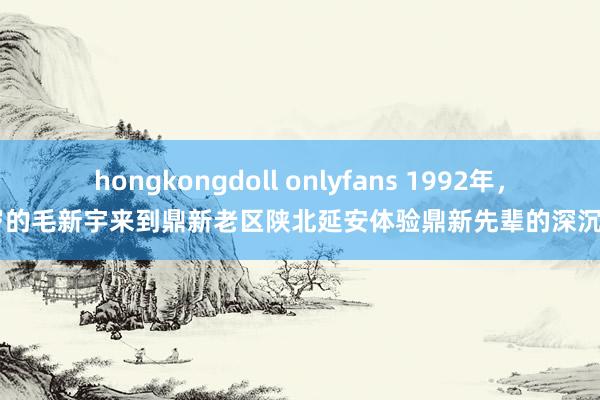 hongkongdoll onlyfans 1992年，22岁的毛新宇来到鼎新老区陕北延安体验鼎新先辈的深沉生存