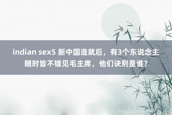 indian sex5 新中国造就后，有3个东说念主随时皆不错见毛主席，他们诀别是谁？