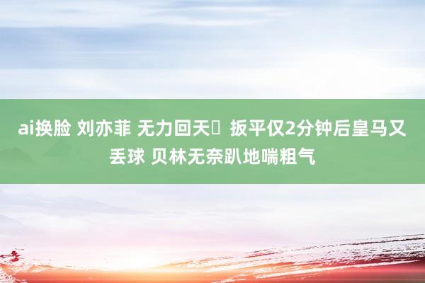 ai换脸 刘亦菲 无力回天‍扳平仅2分钟后皇马又丢球 贝林无奈趴地喘粗气