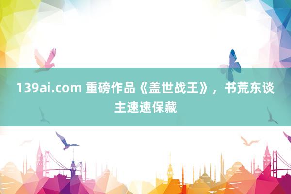 139ai.com 重磅作品《盖世战王》，书荒东谈主速速保藏