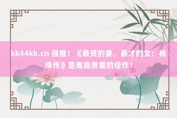 kk44kk.cn 强推！《最贤的妻，最才的女：杨绛传》是难能贵重的佳作！