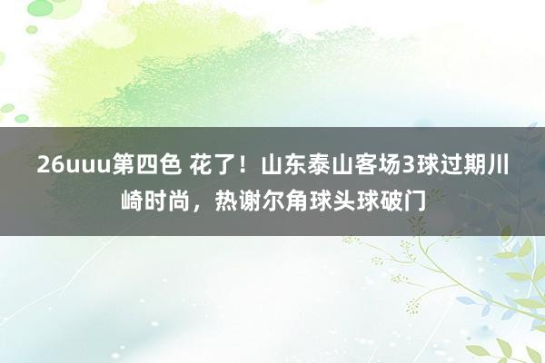 26uuu第四色 花了！山东泰山客场3球过期川崎时尚，热谢尔角球头球破门