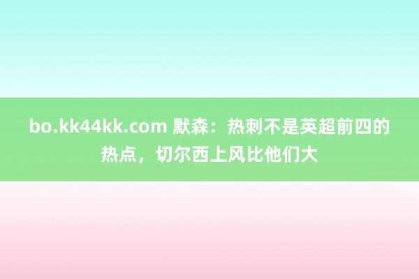 bo.kk44kk.com 默森：热刺不是英超前四的热点，切尔西上风比他们大