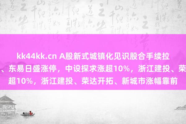 kk44kk.cn A股新式城镇化见识股合手续拉升！亚厦股份、全筑股份、东易日盛涨停，中设探求涨超10%，浙江建投、荣达开拓、新城市涨幅靠前