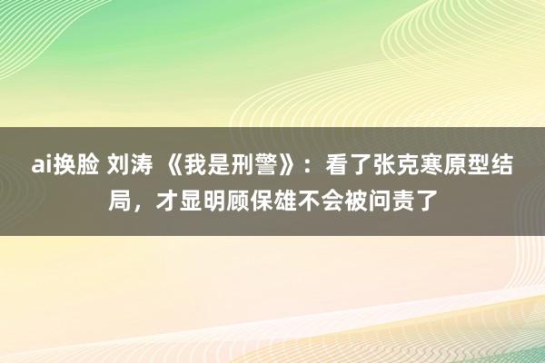 ai换脸 刘涛 《我是刑警》：看了张克寒原型结局，才显明顾保雄不会被问责了