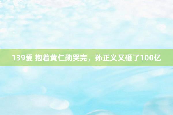 139爱 抱着黄仁勋哭完，孙正义又砸了100亿