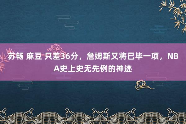 苏畅 麻豆 只差36分，詹姆斯又将已毕一项，NBA史上史无先例的神迹