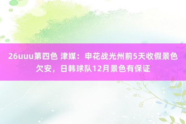 26uuu第四色 津媒：申花战光州前5天收假景色欠安，日韩球队12月景色有保证