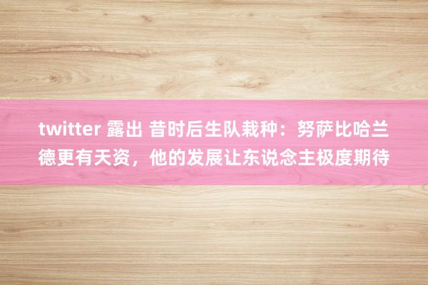 twitter 露出 昔时后生队栽种：努萨比哈兰德更有天资，他的发展让东说念主极度期待