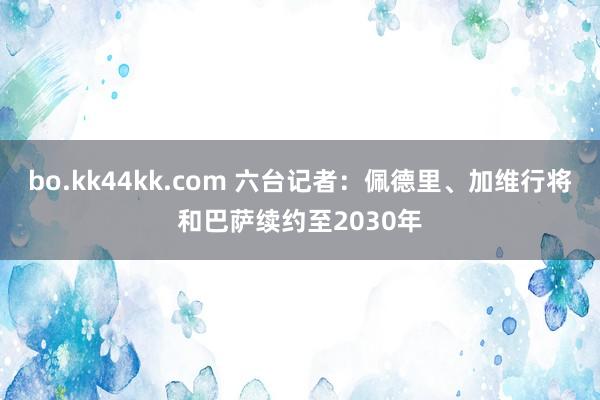 bo.kk44kk.com 六台记者：佩德里、加维行将和巴萨续约至2030年