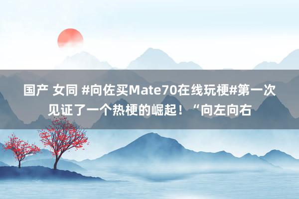 国产 女同 #向佐买Mate70在线玩梗#第一次见证了一个热梗的崛起！“向左向右