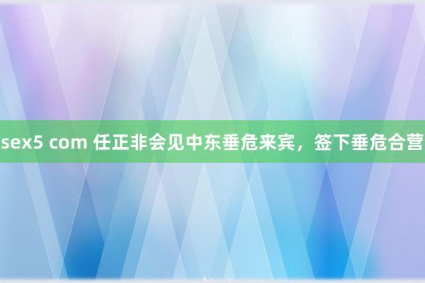 sex5 com 任正非会见中东垂危来宾，签下垂危合营