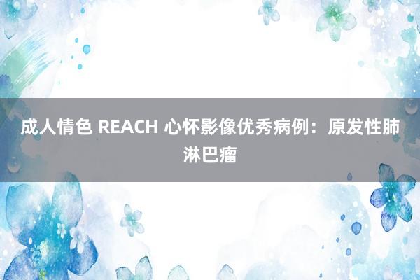 成人情色 REACH 心怀影像优秀病例：原发性肺淋巴瘤