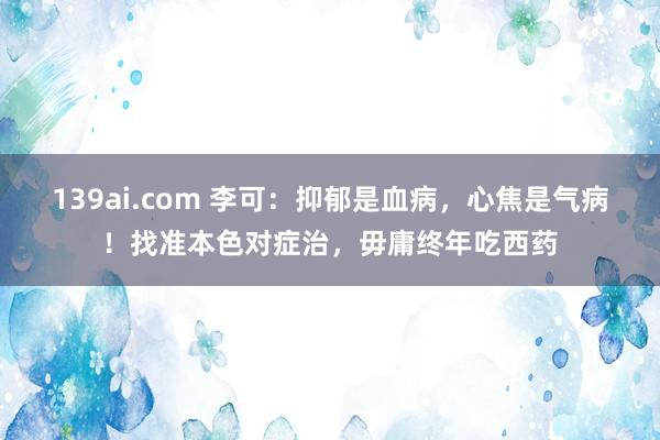 139ai.com 李可：抑郁是血病，心焦是气病！找准本色对症治，毋庸终年吃西药