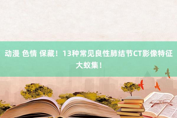 动漫 色情 保藏！13种常见良性肺结节CT影像特征大蚁集！