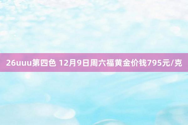 26uuu第四色 12月9日周六福黄金价钱795元/克