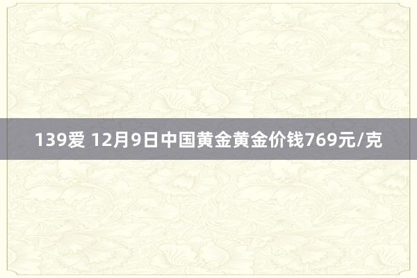 139爱 12月9日中国黄金黄金价钱769元/克