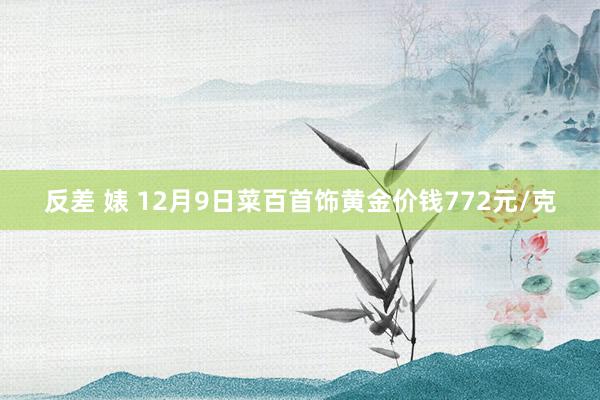 反差 婊 12月9日菜百首饰黄金价钱772元/克