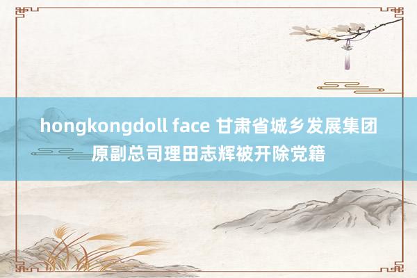 hongkongdoll face 甘肃省城乡发展集团原副总司理田志辉被开除党籍