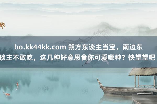 bo.kk44kk.com 朔方东谈主当宝，南边东谈主不敢吃，这几种好意思食你可爱哪种？快望望吧！